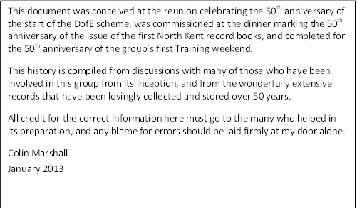 This document was conceived at the reunion celebrating the 50th anniversary of the start of the DofE scheme, was commissioned at the dinner marking the 50th anniversary of the issue of the first North Kent record books, and completed for the 50th anniversary of the group�s first Training weekend.
This history is compiled from discussions with many of those who have been involved in this group from its inception, and from the wonderfully extensive records that have been lovingly collected and stored over 50 years.
All credit for the correct information here must go to the many who helped in its preparation, and any blame for errors should be laid firmly at my door alone.
Colin Marshall
January 2013

