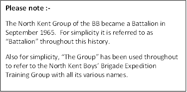 Please note :-
The North Kent Group of the BB became a Battalion in September 1965.  For simplicity it is referred to as �Battalion� throughout this history.
Also for simplicity, �The Group� has been used throughout to refer to the North Kent Boys� Brigade Expedition Training Group with all its various names.


